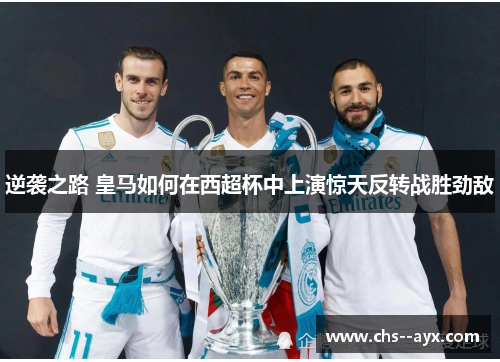 逆袭之路 皇马如何在西超杯中上演惊天反转战胜劲敌