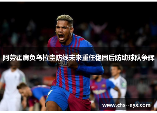 阿劳霍肩负乌拉圭防线未来重任稳固后防助球队争辉 阿劳霍肩负乌拉圭防线未来重任稳固后防助球队争辉