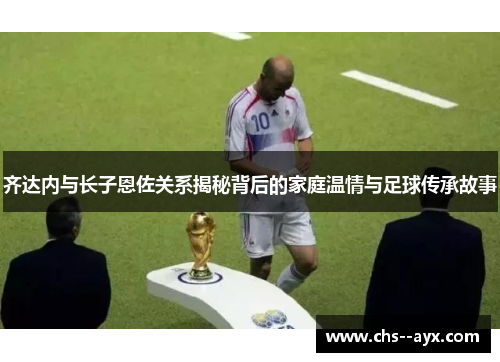 齐达内与长子恩佐关系揭秘背后的家庭温情与足球传承故事 齐达内与长子恩佐关系揭秘背后的家庭温情与足球传承故事