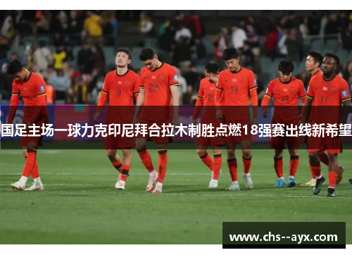 国足主场一球力克印尼拜合拉木制胜点燃18强赛出线新希望 国足主场一球力克印尼拜合拉木制胜点燃18强赛出线新希望