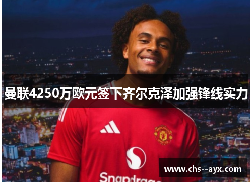 曼联4250万欧元签下齐尔克泽加强锋线实力