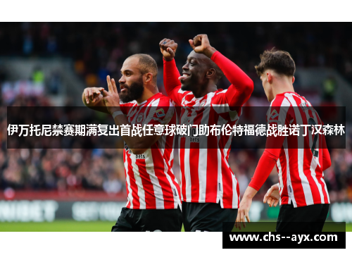 伊万托尼禁赛期满复出首战任意球破门助布伦特福德战胜诺丁汉森林 伊万托尼禁赛期满复出首战任意球破门助布伦特福德战胜诺丁汉森林