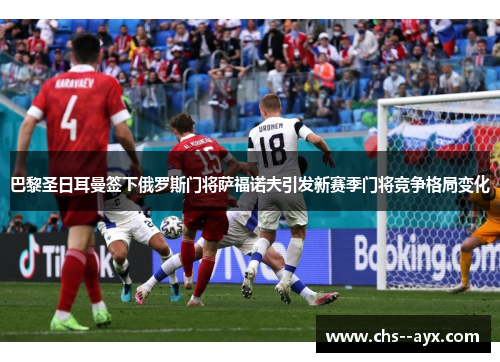 巴黎圣日耳曼签下俄罗斯门将萨福诺夫引发新赛季门将竞争格局变化