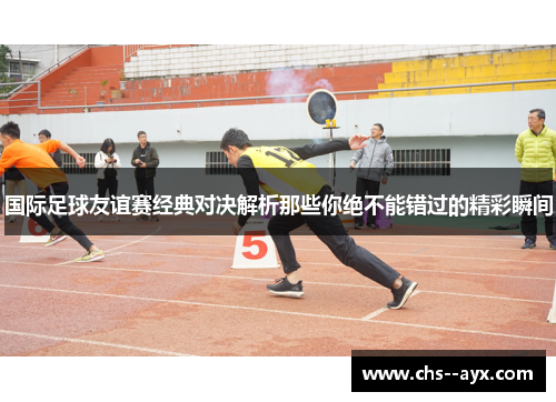 国际足球友谊赛经典对决解析那些你绝不能错过的精彩瞬间 国际足球友谊赛经典对决解析那些你绝不能错过的精彩瞬间