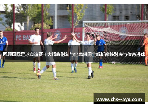回顾国际足球友谊赛十大精彩时刻与经典瞬间全解析巅峰对决与传奇进球 回顾国际足球友谊赛十大精彩时刻与经典瞬间全解析巅峰对决与传奇进球